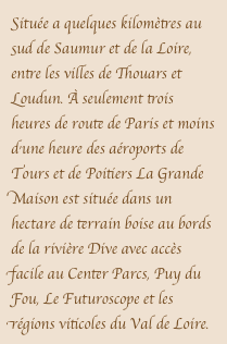 Située a quelques kilomètres au sud de Saumur et de la Loire, entre les villes de Thouars et Loudun. À seulement trois heures de route de Paris et moins d’une heure des aéroports de Tours et de Poitiers La Grande Maison est située dans un hectare de terrain boise au bords de la rivière Dive avec accès facile au Center Parcs, Puy du Fou, Le Futuroscope et les régions viticoles du Val de Loire. 